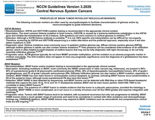 H3F3A Mutation
• Recommendation: H3F3A and HIST1H3B mutation testing is recommended in the appropriate clinical context.
• Description: The most common histone mutation in brain tumors, H3K27M, is caused by a lysine-to-methionine substitution in the H3F3A
gene and inhibits the trimethylation of H3.3 histone. G34 mutations are more common in cortical gliomas in children.32-34
• Detection: Although a K27M histone antibody is available,35 it is not 100% specific and interpretation can be difficult for non-experts.
Therefore, screening by H3F3A and HIST1H3B sequencing is a viable alternative and the preferred approach, especially since it will also
detect mutations in G34.
• Diagnostic value: Histone mutations most commonly occur in pediatric midline gliomas (eg, diffuse intrinsic pontine gliomas [DIPG]),
although midline gliomas in adults can also contain histone mutations.36 Their presence can be considered solid evidence of an infiltrative
glioma, which is often helpful in small biopsies of midline lesions that may not be fully diagnostic with light microscopy or do not fully
resemble infiltrative gliomas.32,33,36
• Prognostic value: K27M gliomas typically do not have MGMT promoter methylation, and the mutation is an adverse prognostic marker in
children and adults. The G34 mutation does not appear to have any prognostic significance once the diagnosis of a glioblastoma has been
established.33,36,37
BRAF Mutation
• Recommendation: BRAF fusion and/or mutation testing is recommended in the appropriate clinical context.
• Description: Activating mutations in BRAF, most commonly the V600E variant seen in other cancers (eg, melanoma), are present in 60%–
80% of supratentorial grade II–III pleomorphic xanthoastrocytomas (PXA), 30% of dysembryoplastic neuroepithelial tumors, 20% of grade I
gangliogliomas, and 5% of grade I pilocytic astrocytomas (PA). Diffusely infiltrative gliomas can also harbor a BRAF mutation, especially in
children. BRAF V600E has even been found in nonneoplastic cortical dysplasia. In contrast, activating BRAF fusions occur predominately in
PA of the posterior fossa, although some supratentorial PA also have this fusion.38-40
• Detection: BRAF V600E is best detected by sequencing, and BRAF fusions can be detected with RNA-Seq or other PCR-based breakpoint
methods that capture the main 16–9, 15–9, and 16–11 breakpoints between BRAF and its main fusion partner, KIAA1549. FISH is too
unreliable to detect BRAF fusions.38
• Diagnostic value: The presence of a BRAF fusion is reliable evidence that the tumor is a pilocytic astrocytoma, provided the histology is
compatible. BRAF V600E is more complicated, as it can occur in a variety of tumors over all four WHO grades and requires integration with
histology.38
• Prognostic value: Tumors with BRAF fusions tend to be indolent, with occasional recurrence but only rare progression to lethality. BRAF
V600E tumors show a much greater range of outcomes and need to be considered in context with other mutations and clinicopathologic
findings (eg, CDKN2A/B deletion). BRAF V600E tumors may respond to BRAF inhibitors such as vemurafenib, but comprehensive clinical
trials are still ongoing.41-43
BRAIN-F
5 OF 8
The following molecular markers are often used by neuropathologists to facilitate characterization of gliomas and/or by
neuro-oncologists to guide treatment decisions:
PRINCIPLES OF BRAIN TUMOR PATHOLOGY MOLECULAR MARKERS
References
Continued
NCCN Guidelines Version 3.2020
Central Nervous System Cancers
Version 3.2020 , 09/11/20 © 2020 National Comprehensive Cancer Network®
(NCCN®
), All rights reserved. NCCN Guidelines®
and this illustration may not be reproduced in any form without the express written permission of NCCN.
Note: All recommendations are category 2A unless otherwise indicated.
Clinical Trials: NCCN believes that the best management of any patient with cancer is in a clinical trial. Participation in clinical trials is especially encouraged.
NCCN Guidelines Index
Table of Contents
Discussion
Printed by Matteo De notaris on 11/13/2020 6:02:56 AM. For personal use only. Not approved for distribution. Copyright © 2020 National Comprehensive Cancer Network, Inc., All Rights Reserved.
 