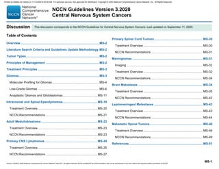 Version 3.2020 © 2020 National Comprehensive Cancer Network©
(NCCN©
), All rights reserved. NCCN Guidelines®
and this illustration may not be reproduced in any form without the express written permission of NCCN.
NCCN Guidelines Version 3.2020
Central Nervous System Cancers
MS-1
Discussion
Table of Contents
Overview........................................................................................MS-2
Literature Search Criteria and Guidelines Update Methodology.MS-2
Tumor Types..................................................................................MS-2
Principles of Management ............................................................MS-2
Treatment Principles .....................................................................MS-3
Gliomas..........................................................................................MS-3
Molecular Profiling for Gliomas.....................................................MS-4
Low-Grade Gliomas .....................................................................MS-6
Anaplastic Gliomas and Glioblastomas.......................................MS-11
Intracranial and Spinal Ependymomas.......................................MS-19
Treatment Overview...................................................................MS-20
NCCN Recommendations ..........................................................MS-21
Adult Medulloblastoma ...............................................................MS-22
Treatment Overview...................................................................MS-23
NCCN Recommendations ..........................................................MS-23
Primary CNS Lymphomas...........................................................MS-24
Treatment Overview...................................................................MS-25
NCCN Recommendations ..........................................................MS-27
Primary Spinal Cord Tumors...................................................... MS-30
Treatment Overview.................................................................. MS-30
NCCN Recommendations ......................................................... MS-31
Meningiomas .............................................................................. MS-31
Imaging..................................................................................... MS-32
Treatment Overview.................................................................. MS-32
NCCN Recommendations ......................................................... MS-34
Brain Metastases ........................................................................ MS-34
Treatment Overview.................................................................. MS-35
NCCN Recommendations ......................................................... MS-42
Leptomeningeal Metastases ...................................................... MS-43
Treatment Overview.................................................................. MS-43
NCCN Recommendations ......................................................... MS-44
Metastatic Spinal Tumors........................................................... MS-46
Treatment Overview.................................................................. MS-46
NCCN Recommendations ......................................................... MS-49
References.................................................................................. MS-51
This discussion corresponds to the NCCN Guidelines for Central Nervous System Cancers. Last updated on September 11, 2020.
Printed by Matteo De notaris on 11/13/2020 6:02:56 AM. For personal use only. Not approved for distribution. Copyright © 2020 National Comprehensive Cancer Network, Inc., All Rights Reserved.
 