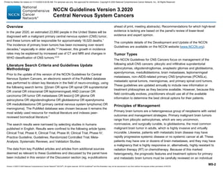 Version 3.2020 © 2020 National Comprehensive Cancer Network©
(NCCN©
), All rights reserved. NCCN Guidelines®
and this illustration may not be reproduced in any form without the express written permission of NCCN.
NCCN Guidelines Version 3.2020
Central Nervous System Cancers
MS-2
Overview
In the year 2020, an estimated 23,890 people in the United States will be
diagnosed with a malignant primary central nervous system (CNS) tumor,
and these tumors will be responsible for approximately 18,020 deaths.1
The incidence of primary brain tumors has been increasing over recent
decades,2
especially in older adults.3,4
However, this growth in incidence
rates may be explained by increased use of CT and MRI and changes in
WHO classification of CNS tumors.2,5,6
Literature Search Criteria and Guidelines Update
Methodology
Prior to the update of this version of the NCCN Guidelines for Central
Nervous System Cancers, an electronic search of the PubMed database
was performed to obtain key literature in the field of neuro-oncology, using
the following search terms: {[(brain OR spine OR spinal OR supratentorial
OR cranial OR intracranial OR leptomeningeal) AND (cancer OR
carcinoma OR tumor OR metastases OR lesion)] OR glioma OR
astrocytoma OR oligodendroglioma OR glioblastoma OR ependymoma
OR medulloblastoma OR (primary central nervous system lymphoma) OR
meningioma}. The PubMed database was chosen because it remains the
most widely used resource for medical literature and indexes peer-
reviewed biomedical literature.7
The search results were narrowed by selecting studies in humans
published in English. Results were confined to the following article types:
Clinical Trial, Phase II; Clinical Trial, Phase III; Clinical Trial, Phase IV;
Practice Guideline; Guidelines; Randomized Controlled Trial; Meta-
Analysis; Systematic Reviews; and Validation Studies.
The data from key PubMed articles and articles from additional sources
deemed as relevant to these Guidelines and discussed by the panel have
been included in this version of the Discussion section (eg, e-publications
ahead of print, meeting abstracts). Recommendations for which high-level
evidence is lacking are based on the panel’s review of lower-level
evidence and expert opinion.
The complete details of the Development and Update of the NCCN
Guidelines are available on the NCCN website (www.NCCN.org).
Tumor Types
The NCCN Guidelines for CNS Cancers focus on management of the
following adult CNS cancers: pilocytic and infiltrative supratentorial
astrocytomas, oligodendrogliomas, anaplastic gliomas and glioblastoma,
ependymomas, medulloblastoma, brain metastases, leptomeningeal
metastases, non–AIDS-related primary CNS lymphomas (PCNSLs),
metastatic spinal tumors, meningiomas, and primary spinal cord tumors.
These guidelines are updated annually to include new information or
treatment philosophies as they become available. However, because this
field continually evolves, practitioners should use all of the available
information to determine the best clinical options for their patients.
Principles of Management
Primary brain tumors are a heterogeneous group of neoplasms with varied
outcomes and management strategies. Primary malignant brain tumors
range from pilocytic astrocytomas, which are very uncommon,
noninvasive, and surgically curable, to glioblastoma, the most common
malignant brain tumor in adults, which is highly invasive and virtually
incurable. Likewise, patients with metastatic brain disease may have
rapidly progressive systemic disease or no systemic cancer at all. These
patients may have one or dozens of brain metastases, and they may have
a malignancy that is highly responsive or, alternatively, highly resistant to
radiation therapy (RT) or chemotherapy. Because of this marked
heterogeneity, the prognostic features and treatment options for primary
and metastatic brain tumors must be carefully reviewed on an individual
Printed by Matteo De notaris on 11/13/2020 6:02:56 AM. For personal use only. Not approved for distribution. Copyright © 2020 National Comprehensive Cancer Network, Inc., All Rights Reserved.
 