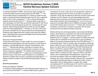 Version 3.2020 © 2020 National Comprehensive Cancer Network©
(NCCN©
), All rights reserved. NCCN Guidelines®
and this illustration may not be reproduced in any form without the express written permission of NCCN.
NCCN Guidelines Version 3.2020
Central Nervous System Cancers
MS-10
or intensity-modulated RT (IMRT), with improved target coverage and
normal brain/critical structure sparing often shown with IMRT.110,111
The
recommended dosing for postoperative RT is based on results from two
phase 3 randomized trials showing that higher dose RT had no significant
effect on OS or time to progression,90,103
and on several retrospective
analyses showing similar results.89,91,112
Because higher doses offer no
clear advantages, the CNS Panel recommends lower-dose RT (45–54 Gy)
for treatment of low-grade gliomas (grades I/II), including high-risk cases.
However, IDH-wt low-grade gliomas have similar survival only slightly
better than IDH-wt glioblastomas.12
Therefore, an RT dose of 59.4 to 60
Gy may be considered for this subset of patients with low-grade glioma.
Preliminary data suggest that proton therapy could reduce the radiation
dose to developing brain tissue and potentially diminish toxicities without
compromising disease control.113
Recurrent or Progressive Disease
Though the survival impact is unclear, surgery for recurrent disease in
patients with low-grade glioma may reduce symptoms, provide tissue for
evaluation, and potentially allow for molecular characterization of the
tumor.114-117
Maximal safe resection could play an important role for
optimizing survival outcomes; a threshold value is unknown, but 90%
extent of resection is suggested.117
For patients without previous RT,
results of the RTOG 9802 trial106,107
support use of chemotherapy with RT.
Data from phase II trials inform recommendations for chemotherapy
treatment of patients with recurrent or progressive low-grade glioma.118-123
Patients should be enrolled in clinical trials evaluating systemic therapy
options.
NCCN Recommendations
Primary and Adjuvant Treatment
For treatment recommendations for newly diagnosed grade II gliomas, the
panel used the RTOG 9802106,107
criteria for determining if a patient is
considered to be at low or high risk for tumor progression: patients are
categorized as being at low risk if they are 40 years or younger and
underwent a GTR; high-risk patients are older than 40 years of age and/or
underwent an STR. However, the panel acknowledges that other
prognostic factors have been used to guide adjuvant treatment choice in
other studies of patients with low-grade glioma,124
such as tumor size,
presence of neurologic deficits, loss of CDKN2A homozygous deletion,
and the IDH mutation status of the tumor.17,87
If these other risk factors are
considered, and treatment of a patient is warranted, then the panel
recommends that the patient be treated as high-risk.
Patients with low-risk and low-grade glioma may be observed following
surgery. Close follow-up is essential as over half of these patients will
develop tumor progression within 5 years.92
Following surgery, RT
followed by PCV is a category 1 recommendation for patients with grade
II glioma who are considered to be at high risk for tumor progression,
based on the practice-changing results from the RTOG 9802 study,106,107
as discussed above. There is currently a lack of prospective randomized
phase 3 data for the use of radiation and TMZ in patients with low-grade
glioma, but interim data from the phase III CATNON trial illustrate that
there is a benefit from adjuvant TMZ in patients with newly diagnosed
1p19q non-codeleted anaplastic gliomas.125
Therefore, RT followed by
adjuvant TMZ is a category 2A option. Data from EORTC and NCIC
studies, which included patients with glioblastoma, support RT with
concurrent and adjuvant TMZ as an evidence-based regimen.126,127
Therefore, this is also a category 2A option. Because PCV is generally a
more difficult chemotherapy regimen to tolerate than TMZ, it may be
reasonable to treat an elderly patient or a patient with multiple
comorbidities with RT and TMZ instead of RT and PCV, but there are
currently no data to show that doing so would result in similar
improvement in OS.
Printed by Matteo De notaris on 11/13/2020 6:02:56 AM. For personal use only. Not approved for distribution. Copyright © 2020 National Comprehensive Cancer Network, Inc., All Rights Reserved.
 