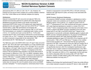 Version 3.2020 © 2020 National Comprehensive Cancer Network©
(NCCN©
), All rights reserved. NCCN Guidelines®
and this illustration may not be reproduced in any form without the express written permission of NCCN.
NCCN Guidelines Version 3.2020
Central Nervous System Cancers
MS-15
astrocytomas (HR, 0.71; 95% CI, 0.35–1.42; P = .32). However, the
findings from the second interim analysis are currently available in abstract
form only. Further follow-up and molecular analyses are ongoing.
Glioblastoma
Adjuvant involved-field RT with concurrent and adjuvant TMZ is the
standard recommended treatment for patients with newly diagnosed
glioblastoma and good PS based on the results of the phase III,
randomized EORTC-NCIC study of 573 patients with newly diagnosed
glioblastoma who were aged ≤70 years and had a WHO PS ≤2.143
Patients
received either 1) daily TMZ administered concomitantly with
postoperative RT followed by 6 cycles of adjuvant TMZ; or 2) RT alone.
The chemoradiation arm resulted in a statistically better median survival
(14.6 vs. 12.1 months) and 2-year survival (26.5% vs. 10.4%) when
compared with RT alone. Final analysis confirmed the survival advantage
at 5 years (10% vs. 2%).143
However, the study design does not shed light
on which component is responsible for the improvement: TMZ
administered with RT, TMZ following RT, or possibly both.
The TMZ dose used in the EORTC-NCIC trial is 75 mg/m2
daily concurrent
with RT, then 150 to 200 mg/m2
post-irradiation on a 5-day schedule every
28 days. Alternate schedules, such as a 75 to 100 mg/m2
for 21 out of 28
days regimen or 50 mg/m2
daily, have been explored in a phase II trial for
newly diagnosed glioblastoma.150
However, a comparison of the dose-
intense 21/28 and standard 5/28 schedules in the RTOG 0525 phase III
study showed no difference in PFS, OS, or by MGMT methylation status
with the post-radiation dose-intense TMZ, compared to the standard post-
radiation TMZ dose.151
A pooled analysis of individual patient data from
four randomized trials127,151-153
of patients with newly diagnosed
glioblastoma determined that treating with post-radiation TMZ beyond six
cycles does not improve OS, even for patients whose tumors are MGMT
promoter methylated.154
A recent prospective, randomized phase II study
showed no improvement in 6-month PFS, PFS, or OS with continuing
treatment with TMZ beyond 6 cycles, and doing so was associated with
greater toxicity.155
MGMT Promoter Methylated Glioblastoma
The presence of MGMT promoter methylation in glioblastoma is both a
prognostic marker and a predictive one for response to treatment with
alkylating agents. In the small (N = 31), single-arm phase II UKT-03
trial,156,157
postoperative RT and TMZ combined with lomustine in patients
with newly diagnosed glioblastoma resulted in a median OS of 34.3
months,156
which compared favorably to the historical control data of 23.4
months in patients with MGMT promoter methylated tumors who were
treated with RT and TMZ in the EORTC-NCIC trial.143
Based on this
improvement in survival with combination alkylating agents in patients with
MGMT promoter methylated glioblastoma, the phase III CeTeG/NOA-09
trial randomized patients with newly diagnosed MGMT promoter
methylated glioblastoma (aged 18–70 and KPS ≥70) to treatment with RT
and lomustine + TMZ or RT and TMZ alone.158
Analysis of the modified
intent-to-treat population (N = 129) showed that OS was significantly
improved in the TMZ + lomustine arm versus the TMZ arm (median OS of
48.1 months vs. 31.4 months, respectively; P = .049). Of note, PFS was
not significantly improved, which the investigators hypothesized could
have been due to a higher incidence of pseudoprogression in the TMZ +
lomustine arm. Grade 3 and 4 adverse events were only slightly higher in
the TMZ + lomustine arm (59% vs. 51%, respectively), but the study was
too small to adequately define the toxicity profile of RT with TMZ +
lomustine. Analysis of health-related quality of life showed no significant
differences between the study arms.159
Older Adults
Building on the findings that hypofractionated RT alone has similar efficacy
and is better tolerated compared to standard RT alone in older adults with
Printed by Matteo De notaris on 11/13/2020 6:02:56 AM. For personal use only. Not approved for distribution. Copyright © 2020 National Comprehensive Cancer Network, Inc., All Rights Reserved.
 