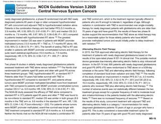 Version 3.2020 © 2020 National Comprehensive Cancer Network©
(NCCN©
), All rights reserved. NCCN Guidelines®
and this illustration may not be reproduced in any form without the express written permission of NCCN.
NCCN Guidelines Version 3.2020
Central Nervous System Cancers
MS-16
newly diagnosed glioblastoma, a phase III randomized trial with 562 newly
diagnosed patients 65 years of age or older compared hypofractionated
RT with concurrent and adjuvant TMZ to hypofractionated radiation alone.
Patients in the combination therapy arm had better PFS (5.3 months vs.
3.9 months; HR, 0.50; 95% CI, 0.41–0.60; P  .001) and median OS (9.3
months vs. 7.6 months; HR, 0.67; 95% CI, 0.56–0.80; P  .001) compared
to patients treated with hypofractionated RT alone.126
The greatest
improvement in median OS was seen in patients with MGMT promoter
methylated tumors (13.5 months RT + TMZ vs. 7.7 months RT alone; HR,
0.53; 95% CI, 0.38–0.73; P  .001). The benefit of adding TMZ to RT was
smaller in patients with MGMT promoter unmethylated tumors and did not
quite reach statistical significance (10.0 months vs. 7.9 months,
respectively; HR, 0.75; 95% CI, 0.56–1.01; P = .055; P = .08 for
interaction).
Two phase III studies in elderly newly diagnosed glioblastoma patients
assessed treatment with TMZ alone versus radiation.45,46
The Nordic trial
randomized 291 patients aged 60 years and older with good PS across
three treatment groups: TMZ, hypofractionated RT, or standard RT.45
Patients older than 70 years had better survival with TMZ or
hypofractionated RT compared to standard RT, and patients whose
tumors were MGMT promoter methylated benefitted more from treatment
with TMZ compared to patients with MGMT promoter unmethylated tumors
(median OS 9.7 vs. 6.8 months; HR, 0.56; 95% CI, 0.34–0.93; P = .02).
The NOA-08 study assessed the efficacy of TMZ alone compared to
standard RT in 373 patients aged 65 years and older.46
TMZ was found to
be non-inferior to standard RT; median OS was similar in both groups (8.6
months in the TMZ arm vs. 9.6 months in the standard RT arm; HR, 1.09;
95% CI, 0.84–1.42; P [non-inferiority] = .033). For patients whose tumors
were MGMT promoter methylated, event-free survival was longer with
TMZ treatment compared to standard RT (8.4 months vs. 4.6 months).
Neither the Nordic trial nor the NOA-08 trial included a combination RT
and TMZ control arm, which is the treatment regimen typically offered to
patients who are fit enough to tolerate it, regardless of age. Although
radiation in combination with TMZ is recommended over single-modality
therapy for newly diagnosed patients with glioblastoma who are older than
70 years of age and have good PS, the results of these two phase III
studies support the recommendation that TMZ alone as initial therapy may
be a reasonable option for those elderly patients who have MGMT
promoter methylated tumors and would initially prefer to delay treatment
with radiation.45,46
Alternating Electric Field Therapy
In 2015, the FDA approved alternating electric field therapy for the
treatment of patients with newly diagnosed glioblastoma based on the
results of the open-label phase III EF-14 clinical trial. This portable medical
device generates low-intensity alternating electric fields to stop mitosis/cell
division. In the EF-14 trial, 695 patients with newly diagnosed glioblastoma
and good PS (KPS ≥70) were randomized to TMZ alone on a 5/28-day
schedule or the same TMZ and alternating electric field therapy, following
completion of standard focal brain radiation and daily TMZ.160
The results
of the study showed an improvement in median PFS (6.7 vs. 4.0 months,
respectively; HR, 0.63; 95% CI, 0.52–0.76; P  .001) and OS (20.9 vs.
16.0 months, respectively; HR, 0.63; 95% CI, 0.53–0.76; P  .001) in
patients who received TMZ plus alternating electric field therapy.161
The
number of adverse events was not statistically different between the two
treatment groups except for a greater frequency of mild to moderate local
skin irritation/itchiness in the patients treated with the alternating electric
fields.162
There was no increased frequency of seizures.163,164
Based on
the results of this study, concurrent treatment with adjuvant TMZ and
alternating electric fields is a category 1 recommendation for newly
diagnosed glioblastoma patients 70 years of age or younger who have a
good PS. This is also considered a reasonable treatment option for
patients older than 70 years of age with good PS and newly diagnosed
Printed by Matteo De notaris on 11/13/2020 6:02:56 AM. For personal use only. Not approved for distribution. Copyright © 2020 National Comprehensive Cancer Network, Inc., All Rights Reserved.
 