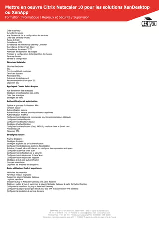 CERTYOU, 37 rue des Mathurins, 75008 PARIS - SAS au capital de 10 000 Euros
Tél : 01 42 93 52 72 - Fax : 01 70 72 02 72 - contact@certyou.com - www.certyou.com
RCS de Paris n° 804 509 461- TVA intracommunautaire FR03 804509461 - APE 8559A
Déclaration d’activité enregistrée sous le N° 11 75 52524 75 auprès du préfet de région d’Ile-de-France
Mettre en oeuvre Citrix Netscaler 10 pour les solutions XenDesktop
ou XenApp
Formation Informatique / Réseaux et Sécurité / Supervision
Créer le serveur
Surveiller le service
Vue d'ensemble de la configuration des services
Créer des serveurs virtuels
Types de trafic
Surveillance HTTP
Surveillance de XenDesktop Delivery Controller
Suvreillance de StoreFront Store
Surveillance du serveur TFTP
Méthodes de répartition de charges
Protéger la configuration de la répartition de charges
Services distants
Vérifier la configuration
Sécuriser Netscaler
Sécuriser NetScaler
SSL
Fonctionnalités et avantages
Certificats digitaux
Administrer SSL
Scénarios de déploiement
Recommandations Citrix pour SSL
Dépanner SSL
AppExpert Classic Policy Engine
Vue d'ensemble des stratégies
Stratégies et configuration des profils
Créer des stratégies
Stratégies de trafic
Authentification et autorisation
Sytème et groupes d'utilisateurs AAA
Comptes locaux
Authentification externe
Authentification externe pour les utilisateurs systèmes
Authentification NTLMv2
Configurer les stratégies de commandes pour les administrateurs délégués
Configurer l'authentification
Configurer les utilisateurs locaux
Stratégies d'authentification
Configurer l'authentification LDAP, RADIUS, certificat client er Smart card
Problèmes AAA
Dépanner AAA
Stratégies d'accès
Analyse Endpoint
Stratégies Endpoint
Stratégies et profils de pré authentification
Configurer les stratégies du système d'exploitation
Antivirus, Firewall, sécurité Internet ou configurer des expressions anti-spam
Configurer un service client Scan
Configurer les vérifications de la sécurité
Configurer les stratégies des fichiers Scan
Configurer les stratégies des registres
Stratégies pré et post authentification
Groupes suarantaine
Dépanner les analyses des endpoints
Accès utilisateur final et expérience
Méthodes de connexion
Pare-feux réseaux et proxies
Support du plug-in Netscaler Gateway
Logiciels pare-feux
Intégrer le plug-in Netscaler Gateway avec Citrix Receiver
Déployer, mettre à jour et supprimer le plug-in Netscaler Gateway à partir de l'Active Directory
Configurer la connexion du plug-in Netscaler Gateway
Configurer la page d'accueil par défaut pour SSL VPN et la connexion VPN clientless
Configurer la résolution de service de noms
 
