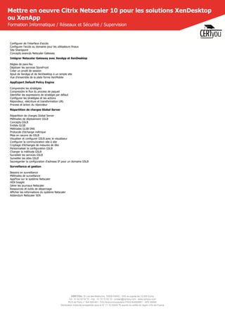 CERTYOU, 37 rue des Mathurins, 75008 PARIS - SAS au capital de 10 000 Euros
Tél : 01 42 93 52 72 - Fax : 01 70 72 02 72 - contact@certyou.com - www.certyou.com
RCS de Paris n° 804 509 461- TVA intracommunautaire FR03 804509461 - APE 8559A
Déclaration d’activité enregistrée sous le N° 11 75 52524 75 auprès du préfet de région d’Ile-de-France
Mettre en oeuvre Citrix Netscaler 10 pour les solutions XenDesktop
ou XenApp
Formation Informatique / Réseaux et Sécurité / Supervision
Configurer de l'interface d'accès
Configurer l'accès au domaine pour les utilisateurs finaux
Site Sharepoint
Concepts avancés Netscaler Gateway
Intégrer Netscaler Gateway avec XenApp et XenDesktop
Règles de pare-feu
Déployer les services StoreFront
Créer un prodil de session
Ajout de XenApp et de XenDesktop à un simple site
Vue d'ensemble de la plate forme XenMobile
AppExpert Default Policy Engine
Comprendre les stratégies
Comprendre le flux du process de paquet
Identifier les expressions de stratégie par défaut
Configurer les stratégies et les actions
Répondeur, réécriture et transformation URL
Process et action du répondeur
Répartition de charges Global Server
Répartition de charges Global Server
Méthodes de déploiement GSLB
Concepts GSLB
Entités GLSB
Méthodes GLSB DNS
Protocole d'échange métrique
Mise en oeuvre de GSLB
Visualiser et configurer GSLB avec le visualiseur
Configurer la communication site à site
Cryptage d'échanges de mesures de dite
Personnaliser la configuration GSLB
Changer la méthode GSLB
Surveilelr les services GSLB
Surveiller les sites GSLB
Sauvegarder la configuration d'adresse IP pour un domaine GSLB
Surveillance et gestion
Besoins en suvreillance
Méthodes de surveillance
AppFlow sur le système Netscaler
HDX Insight
Gérer les journaux Netscaler
Ressources et outils de dépannage
Afficher les informations du système Netscaler
Addendum Netscaler SDX
 
