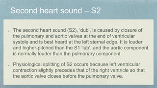 The second heart sound (S2), ‘dub’, is caused by closure of
the pulmonary and aortic valves at the end of ventricular
systole and is best heard at the left sternal edge. It is louder
and higher-pitched than the S1 ‘lub’, and the aortic component
is normally louder than the pulmonary component.
Physiological splitting of S2 occurs because left ventricular
contraction slightly precedes that of the right ventricle so that
the aortic valve closes before the pulmonary valve.
 