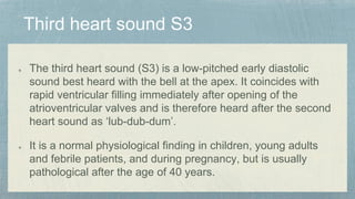 The third heart sound (S3) is a low-pitched early diastolic
sound best heard with the bell at the apex. It coincides with
rapid ventricular filling immediately after opening of the
atrioventricular valves and is therefore heard after the second
heart sound as ‘lub-dub-dum’.
It is a normal physiological finding in children, young adults
and febrile patients, and during pregnancy, but is usually
pathological after the age of 40 years.
 