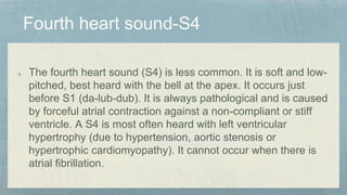 The fourth heart sound (S4) is less common. It is soft and low-
pitched, best heard with the bell at the apex. It occurs just
before S1 (da-lub-dub). It is always pathological and is caused
by forceful atrial contraction against a non-compliant or stiff
ventricle. A S4 is most often heard with left ventricular
hypertrophy (due to hypertension, aortic stenosis or
hypertrophic cardiomyopathy). It cannot occur when there is
atrial fibrillation.
 