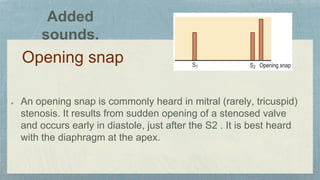Opening snap
An opening snap is commonly heard in mitral (rarely, tricuspid)
stenosis. It results from sudden opening of a stenosed valve
and occurs early in diastole, just after the S2 . It is best heard
with the diaphragm at the apex.
Added
sounds.
 