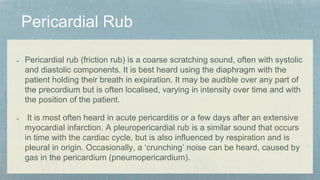 Pericardial rub (friction rub) is a coarse scratching sound, often with systolic
and diastolic components. It is best heard using the diaphragm with the
patient holding their breath in expiration. It may be audible over any part of
the precordium but is often localised, varying in intensity over time and with
the position of the patient.
It is most often heard in acute pericarditis or a few days after an extensive
myocardial infarction. A pleuropericardial rub is a similar sound that occurs
in time with the cardiac cycle, but is also influenced by respiration and is
pleural in origin. Occasionally, a ‘crunching’ noise can be heard, caused by
gas in the pericardium (pneumopericardium).
 
