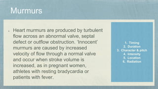 Heart murmurs are produced by turbulent
flow across an abnormal valve, septal
defect or outflow obstruction. ‘Innocent’
murmurs are caused by increased
velocity of flow through a normal valve
and occur when stroke volume is
increased, as in pregnant women,
athletes with resting bradycardia or
patients with fever.
1. Timing
2. Duration
3. Character & pitch
4. Intensity
5. Location
6. Radiation
 