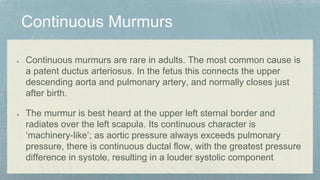 Continuous murmurs are rare in adults. The most common cause is
a patent ductus arteriosus. In the fetus this connects the upper
descending aorta and pulmonary artery, and normally closes just
after birth.
The murmur is best heard at the upper left sternal border and
radiates over the left scapula. Its continuous character is
‘machinery-like’; as aortic pressure always exceeds pulmonary
pressure, there is continuous ductal flow, with the greatest pressure
difference in systole, resulting in a louder systolic component
 