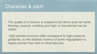 The quality of a murmur is subjective but terms such as harsh,
blowing, musical, rumbling and high- or low-pitched can be
useful.
High-pitched murmurs often correspond to high-pressure
gradients, so the diastolic murmur of aortic regurgitation is
higher-pitched than that of mitral stenosis.
 