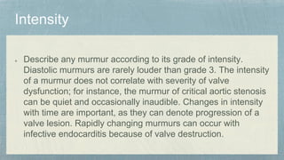 Describe any murmur according to its grade of intensity.
Diastolic murmurs are rarely louder than grade 3. The intensity
of a murmur does not correlate with severity of valve
dysfunction; for instance, the murmur of critical aortic stenosis
can be quiet and occasionally inaudible. Changes in intensity
with time are important, as they can denote progression of a
valve lesion. Rapidly changing murmurs can occur with
infective endocarditis because of valve destruction.
 