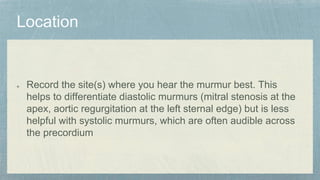 Record the site(s) where you hear the murmur best. This
helps to differentiate diastolic murmurs (mitral stenosis at the
apex, aortic regurgitation at the left sternal edge) but is less
helpful with systolic murmurs, which are often audible across
the precordium
 