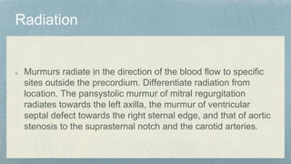 Murmurs radiate in the direction of the blood flow to specific
sites outside the precordium. Differentiate radiation from
location. The pansystolic murmur of mitral regurgitation
radiates towards the left axilla, the murmur of ventricular
septal defect towards the right sternal edge, and that of aortic
stenosis to the suprasternal notch and the carotid arteries.
 
