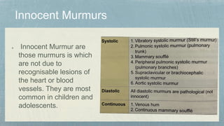 Innocent Murmur are
those murmurs is which
are not due to
recognisable lesions of
the heart or blood
vessels. They are most
common in children and
adolescents.
 