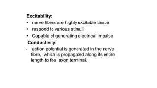 Excitability:
• nerve fibres are highly excitable tissue
• respond to various stimuli
• Capable of generating electrical impulse
Conductivity:
• action potential is generated in the nerve
fibre, which is propagated along its entire
length to the axon terminal.
 