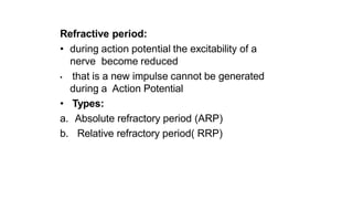 Refractive period:
• during action potential the excitability of a
nerve become reduced
• that is a new impulse cannot be generated
during a Action Potential
• Types:
a. Absolute refractory period (ARP)
b. Relative refractory period( RRP)
 