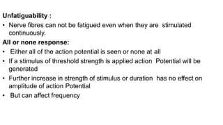 Unfatiguability :
• Nerve fibres can not be fatigued even when they are stimulated
continuously.
All or none response:
• Either all of the action potential is seen or none at all
• If a stimulus of threshold strength is applied action Potential will be
generated
• Further increase in strength of stimulus or duration has no effect on
amplitude of action Potential
• But can affect frequency
 