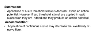 Summation:
• Application of a sub threshold stimulus does not evoke an action
potential. However if sub threshold stimuli are applied in rapid
succession they are added and they produce an action potential.
Accommodation:
• Application of continuous stimuli may decrease the excitability of
nerve fibre.
 
