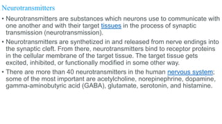 Neurotransmitters
• Neurotransmitters are substances which neurons use to communicate with
one another and with their target tissues in the process of synaptic
transmission (neurotransmission).
• Neurotransmitters are synthetized in and released from nerve endings into
the synaptic cleft. From there, neurotransmitters bind to receptor proteins
in the cellular membrane of the target tissue. The target tissue gets
excited, inhibited, or functionally modified in some other way.
• There are more than 40 neurotransmitters in the human nervous system;
some of the most important are acetylcholine, norepinephrine, dopamine,
gamma-aminobutyric acid (GABA), glutamate, serotonin, and histamine.
 