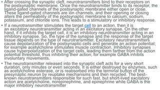 • After crossing the synaptic cleft, neurotransmitters bind to their receptors on
the postsynaptic membrane. Once the neurotransmitter binds to its receptor, the
ligand-gated channels of the postsynaptic membrane either open or close.
These ligand-gated channels are ion channels, and their opening or closing
alters the permeability of the postsynaptic membrane to calcium, sodium,
potassium, and chloride ions. This leads to a stimulatory or inhibitory response.
• If a neurotransmitter stimulates the target cell to an action, then it is
an excitatory neurotransmitter acting in an excitatory synapse. On the other
hand, if it inhibits the target cell, it is an inhibitory neurotransmitter acting in an
inhibitory synapse. So, the type of the synapse and the response of the target
tissue depends on the type of neurotransmitter. Excitatory neurotransmitters
cause depolarization of the postsynaptic cells and generate an action potential;
for example acetylcholine stimulates muscle contraction. Inhibitory synapses
cause hyperpolarization of the target cells, leading them farther from the action
potential threshold, thus inhibiting their action; for example GABA inhibits
involuntary movements.
• The neurotransmitter released into the synaptic cleft acts for a very short
duration, only minutes or even seconds. It is either destroyed by enzymes, such
as acetylcholine esterase, or is reabsorbed into the terminal button of the
presynaptic neuron by reuptake mechanisms and then recycled. The best-
known neurotransmitters responsible for such fast, but short-lived excitatory
action are acetylcholine, norepinephrine, and epinephrine while GABA is the
major inhibitory neurotransmitter
 