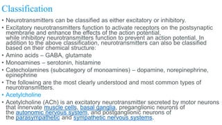 Classification
• Neurotransmitters can be classified as either excitatory or inhibitory.
• Excitatory neurotransmitters function to activate receptors on the postsynaptic
membrane and enhance the effects of the action potential,
while inhibitory neurotransmitters function to prevent an action potential. In
addition to the above classification, neurotransmitters can also be classified
based on their chemical structure:
• Amino acids – GABA, glutamate
• Monoamines – serotonin, histamine
• Catecholamines (subcategory of monoamines) – dopamine, norepinephrine,
epinephrine
• The following are the most clearly understood and most common types of
neurotransmitters.
• Acetylcholine
• Acetylcholine (ACh) is an excitatory neurotransmitter secreted by motor neurons
that innervate muscle cells, basal ganglia, preganglionic neurons of
the autonomic nervous system, and postganglionic neurons of
the parasympathetic and sympathetic nervous systems.
 