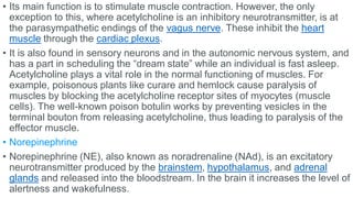 • Its main function is to stimulate muscle contraction. However, the only
exception to this, where acetylcholine is an inhibitory neurotransmitter, is at
the parasympathetic endings of the vagus nerve. These inhibit the heart
muscle through the cardiac plexus.
• It is also found in sensory neurons and in the autonomic nervous system, and
has a part in scheduling the “dream state” while an individual is fast asleep.
Acetylcholine plays a vital role in the normal functioning of muscles. For
example, poisonous plants like curare and hemlock cause paralysis of
muscles by blocking the acetylcholine receptor sites of myocytes (muscle
cells). The well-known poison botulin works by preventing vesicles in the
terminal bouton from releasing acetylcholine, thus leading to paralysis of the
effector muscle.
• Norepinephrine
• Norepinephrine (NE), also known as noradrenaline (NAd), is an excitatory
neurotransmitter produced by the brainstem, hypothalamus, and adrenal
glands and released into the bloodstream. In the brain it increases the level of
alertness and wakefulness.
 