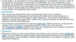 • In the body, it is secreted by most postganglionic sympathetic nerves. It acts to
stimulate the processes in the body. For example, it is very important in the
endogenous production of epinephrine. Norepinephrine has been implicated in
mood disorders such as depression and anxiety, in which case its concentration
in the body is abnormally low. Alternatively, an abnormally high concentration of
it may lead to an impaired sleep cycle.
• Epinephrine
• Also known as adrenaline (Ad), epinephrine (Epi) is an excitatory
neurotransmitter produced by the chromaffin cells of the adrenal gland. It
prepares the body for the fight-or-flight response. That means that when a
person is highly stimulated (fear, anger etc.), extra amounts of epinephrine are
released into the bloodstream.
• This release of epinephrine increases heart rate, blood pressure, and glucose
release from the liver (via glycogenolysis). In this way, the nervous
and endocrine systems prepare the body for dangerous and extreme situations
by increasing nutrient supply to key tissues.
• Dopamine
• Dopamine (DA) is a neurotransmitter secreted by the neurons of the substantia
nigra. It is considered a special type of neurotransmitter because its effects are
both excitatory and inhibitory. Which effect depends on the type of receptor that
dopamine binds to.
 