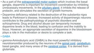 • As a part of the extrapyramidal motor system which involves the basal
ganglia, dopamine is important for movement coordination by inhibiting
unnecessary movements. In the pituitary gland, it inhibits the release of
prolactin, and stimulates the secretion of growth hormone.
• Dopamine deficiency related to the destruction of the substantia nigra
leads to Parkinson’s disease. Increased activity of dopaminergic neurons
contributes to the pathophysiology of psychotic disorders and
schizophrenia. Drug and alcohol abuse can temporarily increase
dopamine levels in the blood, leading to confusion and the inability to
focus. However, an appropriate secretion of dopamine in the bloodstream
plays a role in the motivation or desire to complete a task.
• GABA
• gamma-Aminobutyric acid (GABA) is the most powerful inhibitory
neurotransmitter produced by the neurons of the spinal cord, cerebellum,
basal ganglia, and many areas of the cerebral cortex. It is derived from
glutamate.
 