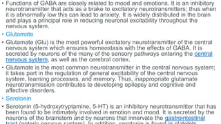 • Functions of GABA are closely related to mood and emotions. It is an inhibitory
neurotransmitter that acts as a brake to excitatory neurotransmitters; thus when
it is abnormally low this can lead to anxiety. It is widely distributed in the brain
and plays a principal role in reducing neuronal excitability throughout the
nervous system.
• Glutamate
• Glutamate (Glu) is the most powerful excitatory neurotransmitter of the central
nervous system which ensures homeostasis with the effects of GABA. It is
secreted by neurons of the many of the sensory pathways entering the central
nervous system, as well as the cerebral cortex.
• Glutamate is the most common neurotransmitter in the central nervous system;
it takes part in the regulation of general excitability of the central nervous
system, learning processes, and memory. Thus, inappropriate glutamate
neurotransmission contributes to developing epilepsy and cognitive and
affective disorders.
• Serotonin
• Serotonin (5-hydroxytryptamine, 5-HT) is an inhibitory neurotransmitter that has
been found to be intimately involved in emotion and mood. It is secreted by the
neurons of the brainstem and by neurons that innervate the gastrointestinal
 