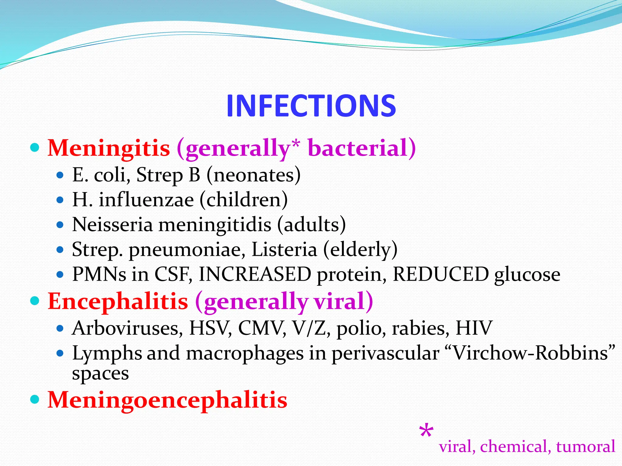 INFECTIONS
 Meningitis (generally* bacterial)
 E. coli, Strep B (neonates)
 H. influenzae (children)
 Neisseria meningitidis (adults)
 Strep. pneumoniae, Listeria (elderly)
 PMNs in CSF, INCREASED protein, REDUCED glucose
 Encephalitis (generally viral)
 Arboviruses, HSV, CMV, V/Z, polio, rabies, HIV
 Lymphs and macrophages in perivascular “Virchow-Robbins”
spaces
 Meningoencephalitis
*viral, chemical, tumoral
 