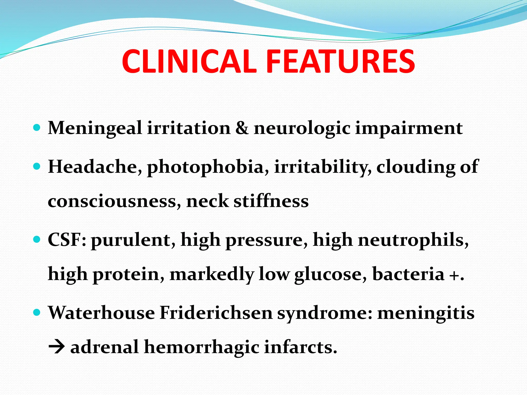 CLINICAL FEATURES
 Meningeal irritation & neurologic impairment
 Headache, photophobia, irritability, clouding of
consciousness, neck stiffness
 CSF: purulent, high pressure, high neutrophils,
high protein, markedly low glucose, bacteria +.
 Waterhouse Friderichsen syndrome: meningitis
 adrenal hemorrhagic infarcts.
 