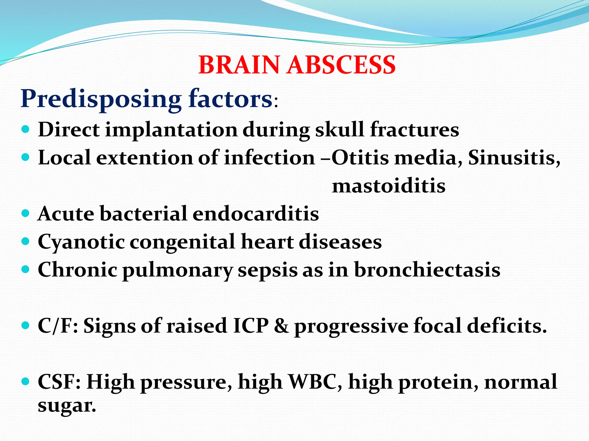 Predisposing factors:
 Direct implantation during skull fractures
 Local extention of infection –Otitis media, Sinusitis,
mastoiditis
 Acute bacterial endocarditis
 Cyanotic congenital heart diseases
 Chronic pulmonary sepsis as in bronchiectasis
 C/F: Signs of raised ICP & progressive focal deficits.
 CSF: High pressure, high WBC, high protein, normal
sugar.
BRAIN ABSCESS
 