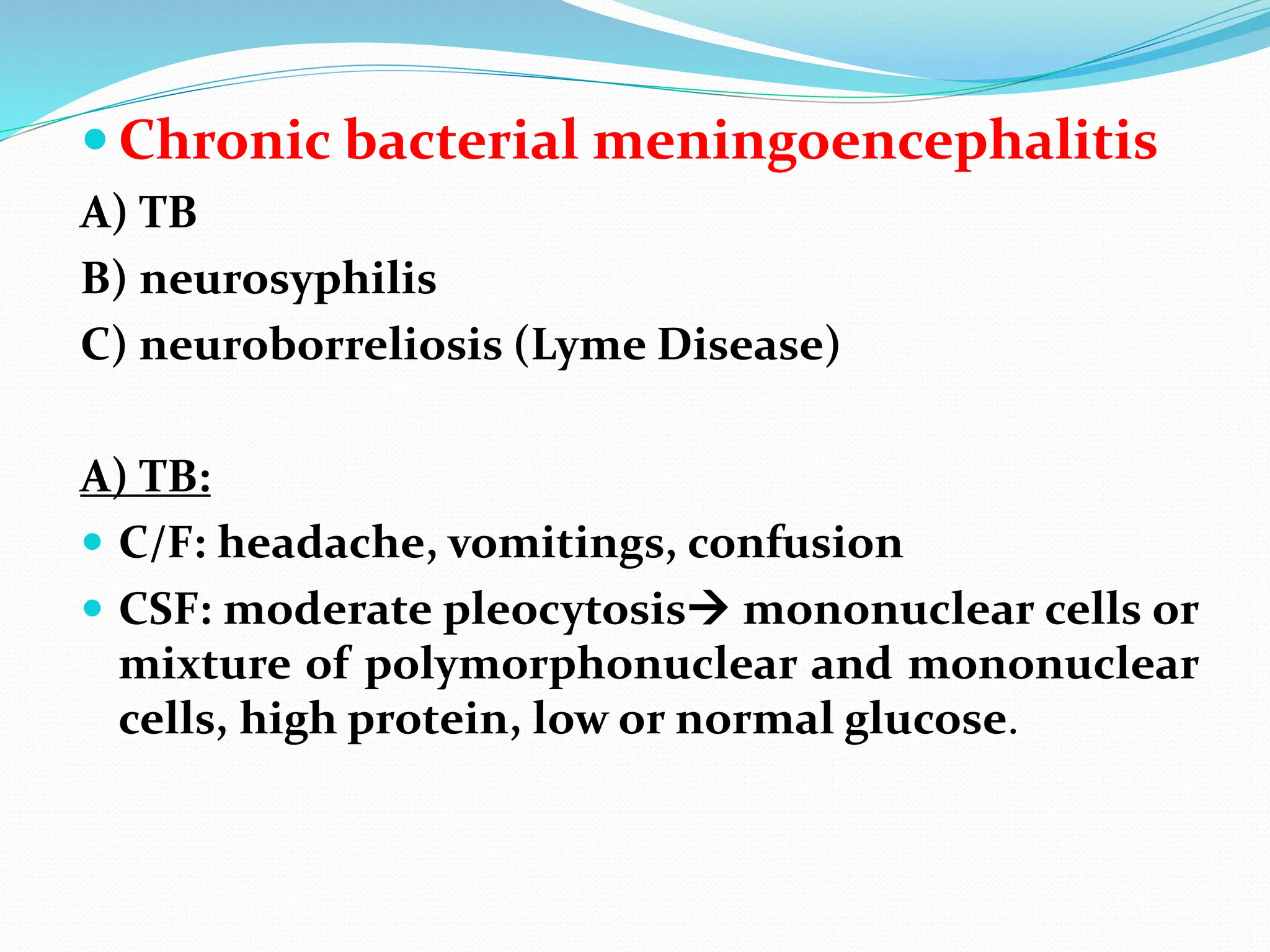  Chronic bacterial meningoencephalitis
A) TB
B) neurosyphilis
C) neuroborreliosis (Lyme Disease)
A) TB:
 C/F: headache, vomitings, confusion
 CSF: moderate pleocytosis mononuclear cells or
mixture of polymorphonuclear and mononuclear
cells, high protein, low or normal glucose.
 