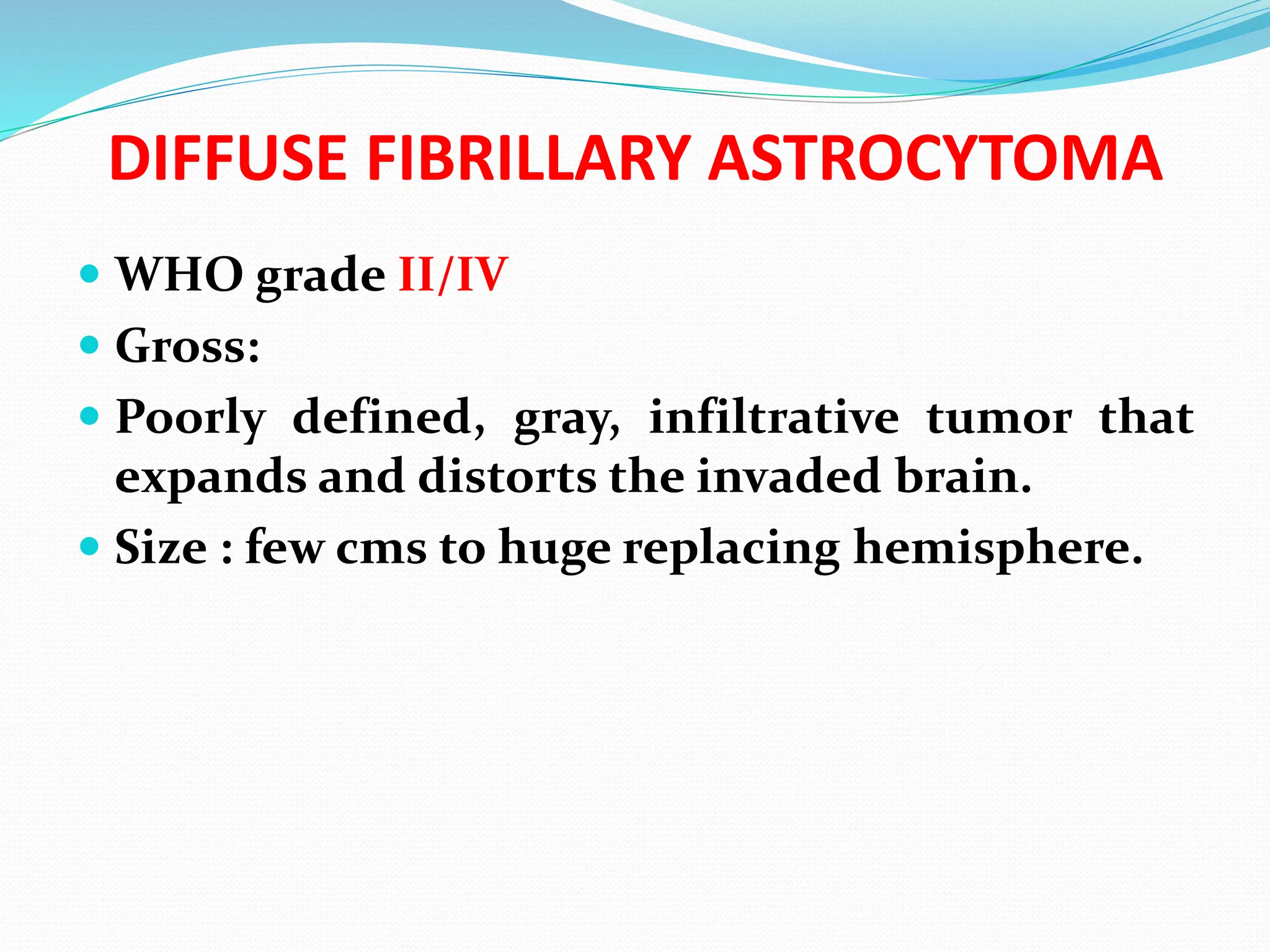 DIFFUSE FIBRILLARY ASTROCYTOMA
 WHO grade II/IV
 Gross:
 Poorly defined, gray, infiltrative tumor that
expands and distorts the invaded brain.
 Size : few cms to huge replacing hemisphere.
 