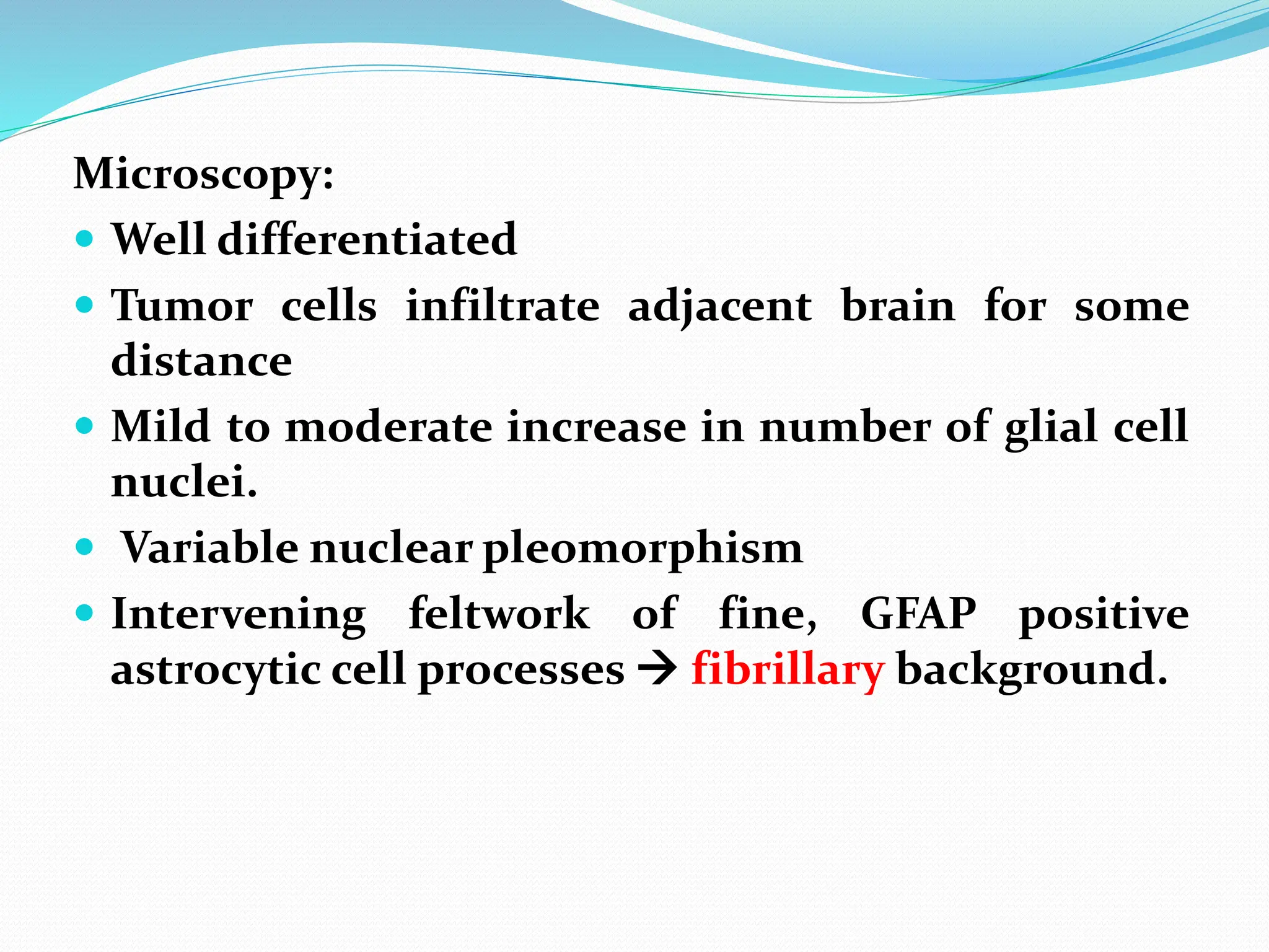 Microscopy:
 Well differentiated
 Tumor cells infiltrate adjacent brain for some
distance
 Mild to moderate increase in number of glial cell
nuclei.
 Variable nuclear pleomorphism
 Intervening feltwork of fine, GFAP positive
astrocytic cell processes  fibrillary background.
 