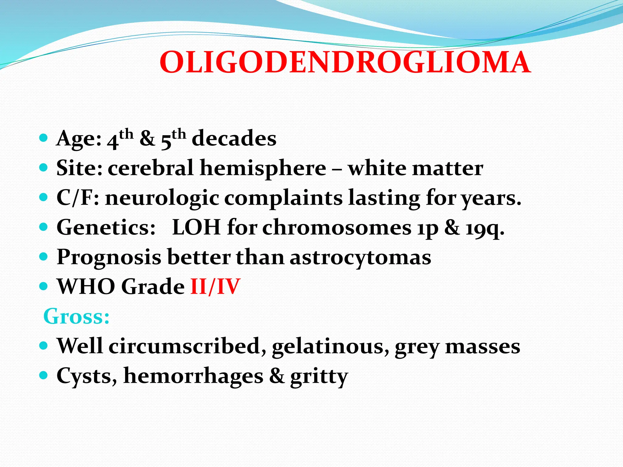 OLIGODENDROGLIOMA
 Age: 4th & 5th decades
 Site: cerebral hemisphere – white matter
 C/F: neurologic complaints lasting for years.
 Genetics: LOH for chromosomes 1p & 19q.
 Prognosis better than astrocytomas
 WHO Grade II/IV
Gross:
 Well circumscribed, gelatinous, grey masses
 Cysts, hemorrhages & gritty
 