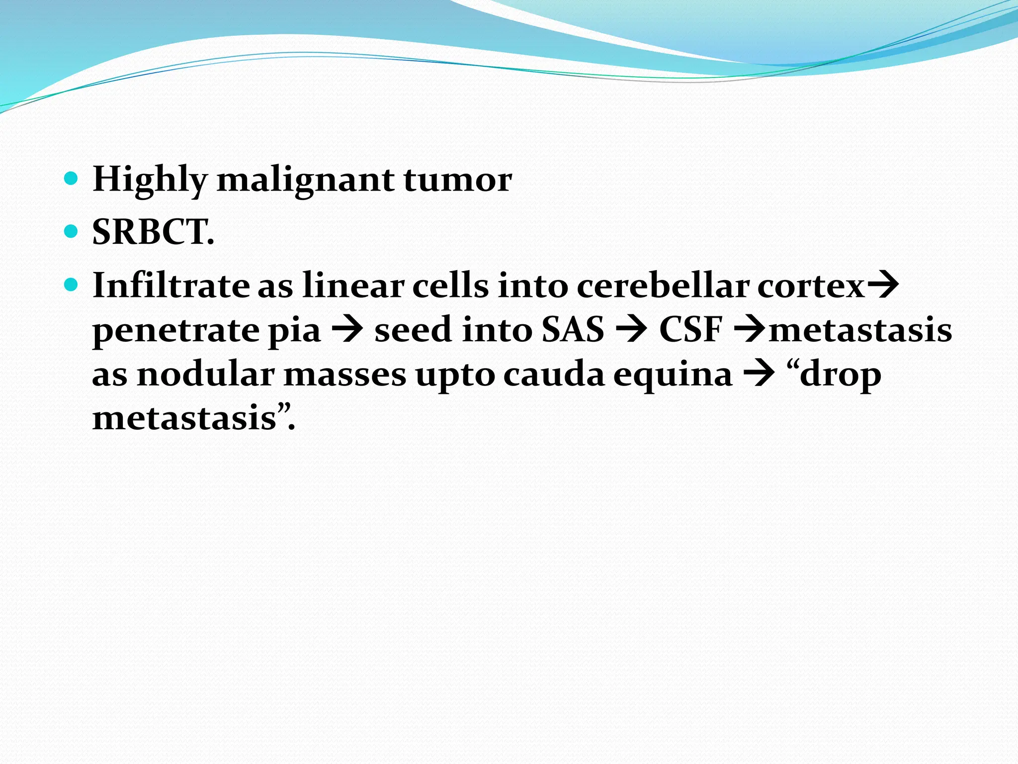  Highly malignant tumor
 SRBCT.
 Infiltrate as linear cells into cerebellar cortex
penetrate pia  seed into SAS  CSF metastasis
as nodular masses upto cauda equina  “drop
metastasis”.
 