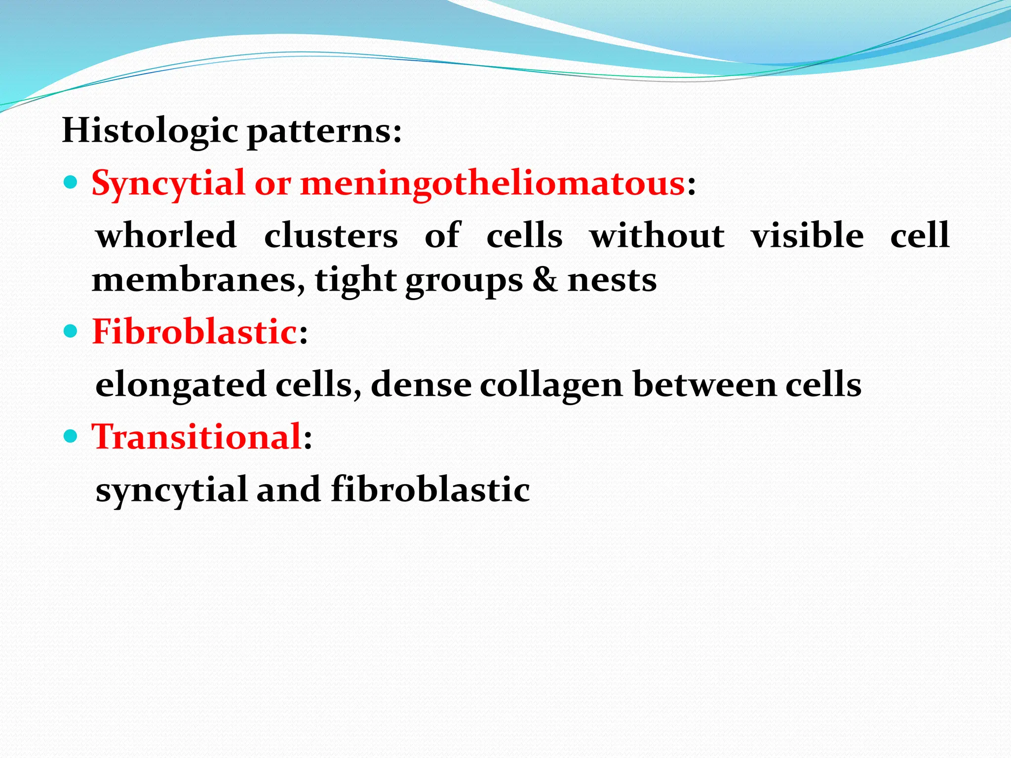 Histologic patterns:
 Syncytial or meningotheliomatous:
whorled clusters of cells without visible cell
membranes, tight groups & nests
 Fibroblastic:
elongated cells, dense collagen between cells
 Transitional:
syncytial and fibroblastic
 