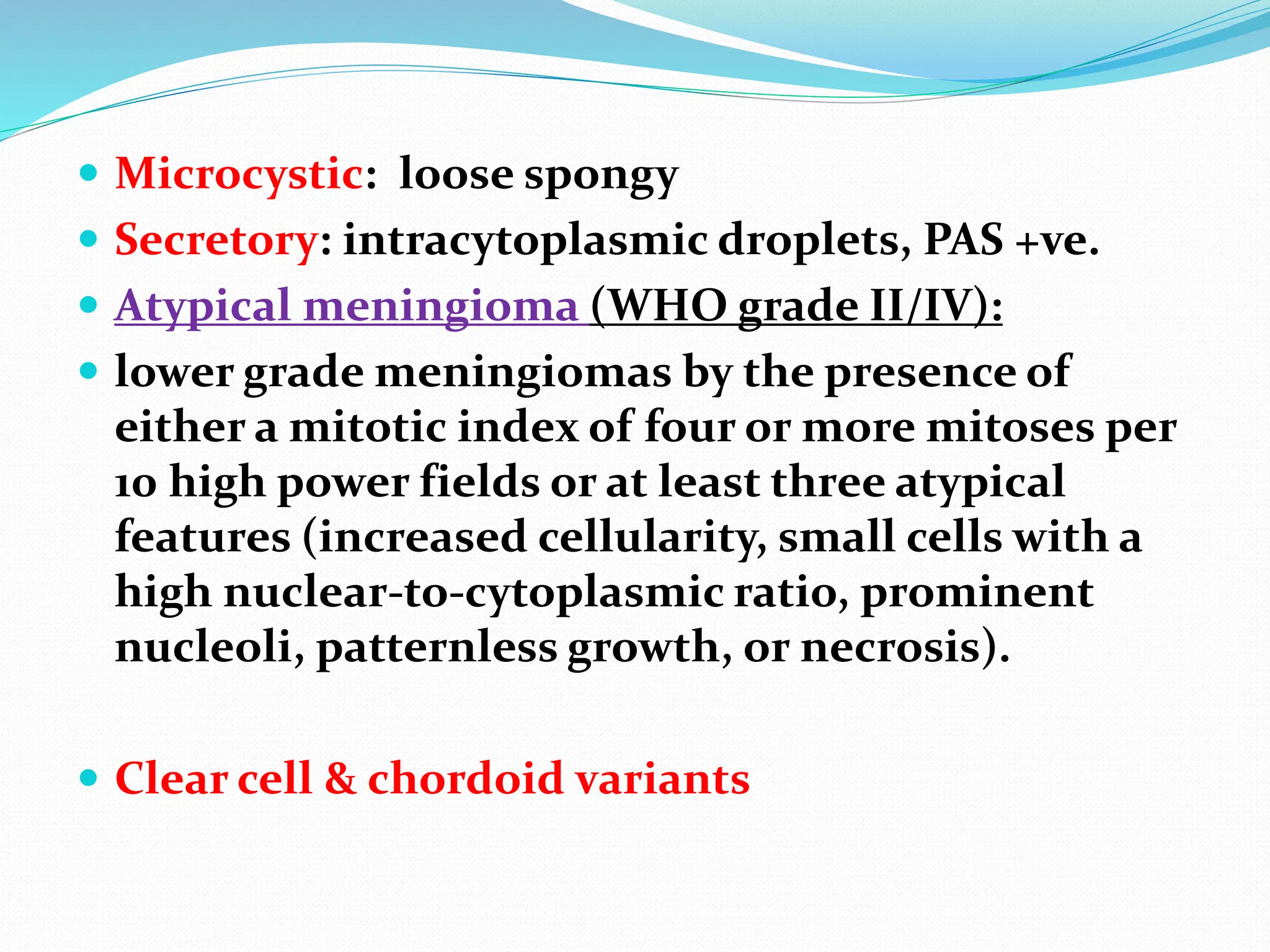  Microcystic: loose spongy
 Secretory: intracytoplasmic droplets, PAS +ve.
 Atypical meningioma (WHO grade II/IV):
 lower grade meningiomas by the presence of
either a mitotic index of four or more mitoses per
10 high power fields or at least three atypical
features (increased cellularity, small cells with a
high nuclear-to-cytoplasmic ratio, prominent
nucleoli, patternless growth, or necrosis).
 Clear cell & chordoid variants
 