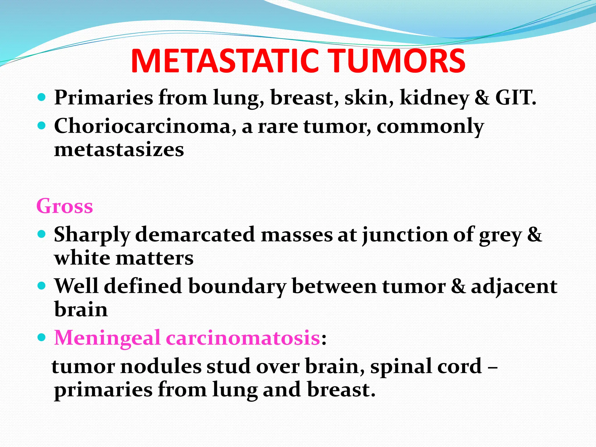 METASTATIC TUMORS
 Primaries from lung, breast, skin, kidney & GIT.
 Choriocarcinoma, a rare tumor, commonly
metastasizes
Gross
 Sharply demarcated masses at junction of grey &
white matters
 Well defined boundary between tumor & adjacent
brain
 Meningeal carcinomatosis:
tumor nodules stud over brain, spinal cord –
primaries from lung and breast.
 