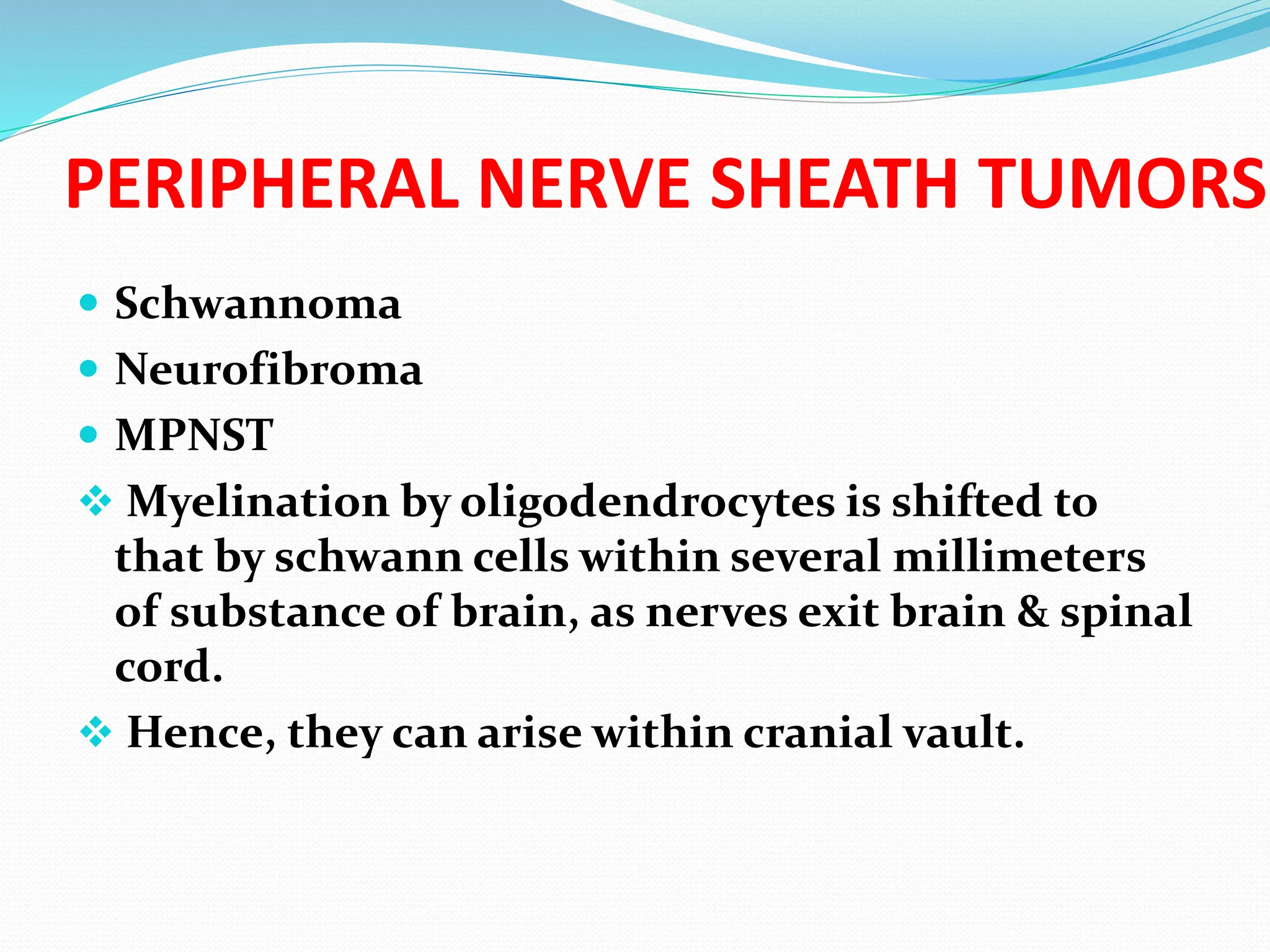 PERIPHERAL NERVE SHEATH TUMORS
 Schwannoma
 Neurofibroma
 MPNST
 Myelination by oligodendrocytes is shifted to
that by schwann cells within several millimeters
of substance of brain, as nerves exit brain & spinal
cord.
 Hence, they can arise within cranial vault.
 