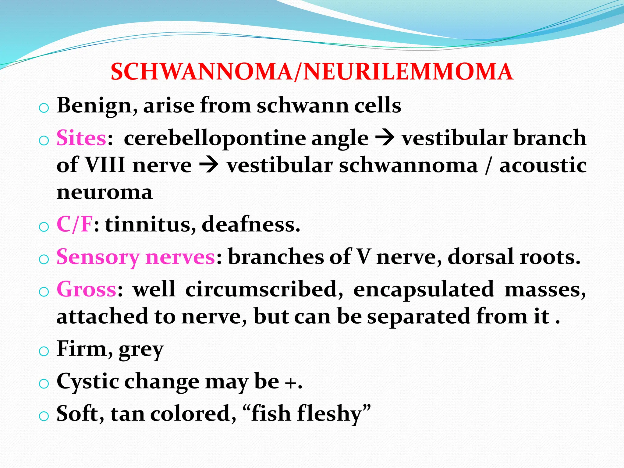 SCHWANNOMA/NEURILEMMOMA
o Benign, arise from schwann cells
o Sites: cerebellopontine angle  vestibular branch
of VIII nerve  vestibular schwannoma / acoustic
neuroma
o C/F: tinnitus, deafness.
o Sensory nerves: branches of V nerve, dorsal roots.
o Gross: well circumscribed, encapsulated masses,
attached to nerve, but can be separated from it .
o Firm, grey
o Cystic change may be +.
o Soft, tan colored, “fish fleshy”
 