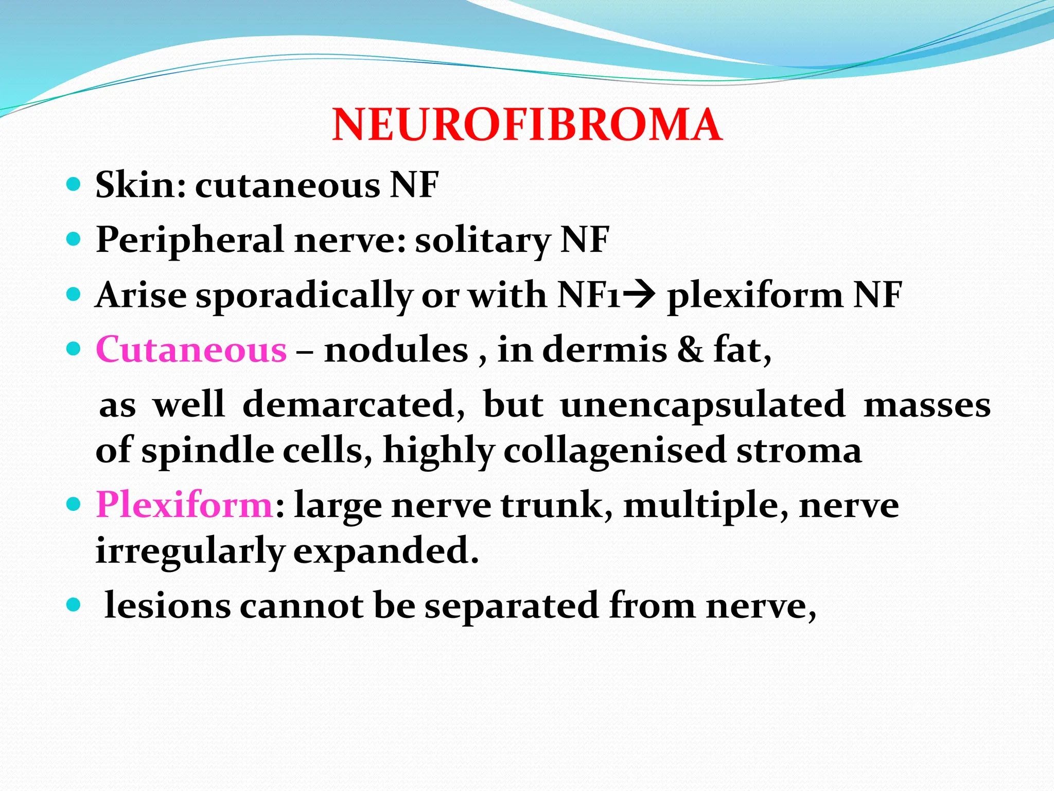 NEUROFIBROMA
 Skin: cutaneous NF
 Peripheral nerve: solitary NF
 Arise sporadically or with NF1 plexiform NF
 Cutaneous – nodules , in dermis & fat,
as well demarcated, but unencapsulated masses
of spindle cells, highly collagenised stroma
 Plexiform: large nerve trunk, multiple, nerve
irregularly expanded.
 lesions cannot be separated from nerve,
 