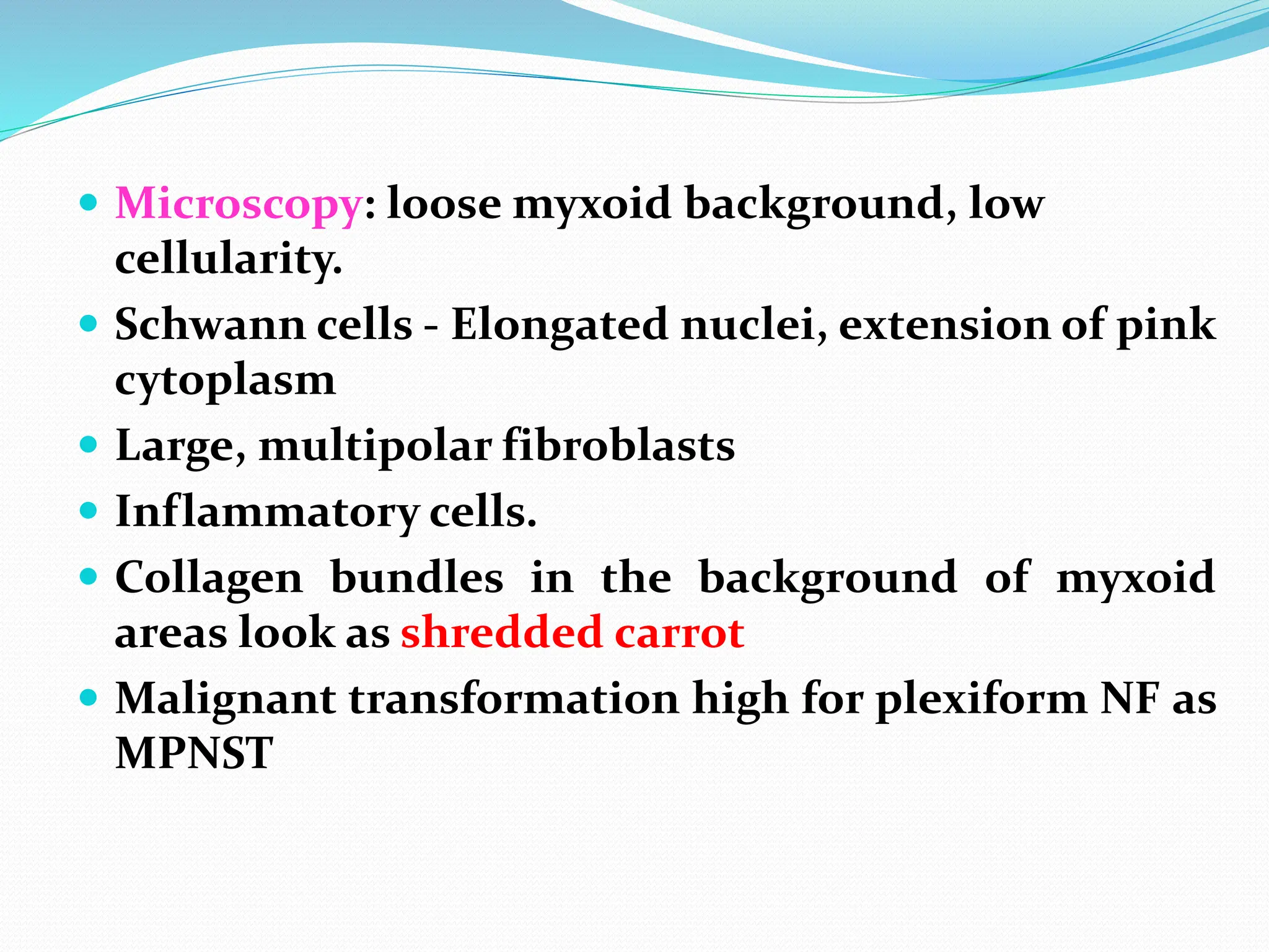  Microscopy: loose myxoid background, low
cellularity.
 Schwann cells - Elongated nuclei, extension of pink
cytoplasm
 Large, multipolar fibroblasts
 Inflammatory cells.
 Collagen bundles in the background of myxoid
areas look as shredded carrot
 Malignant transformation high for plexiform NF as
MPNST
 