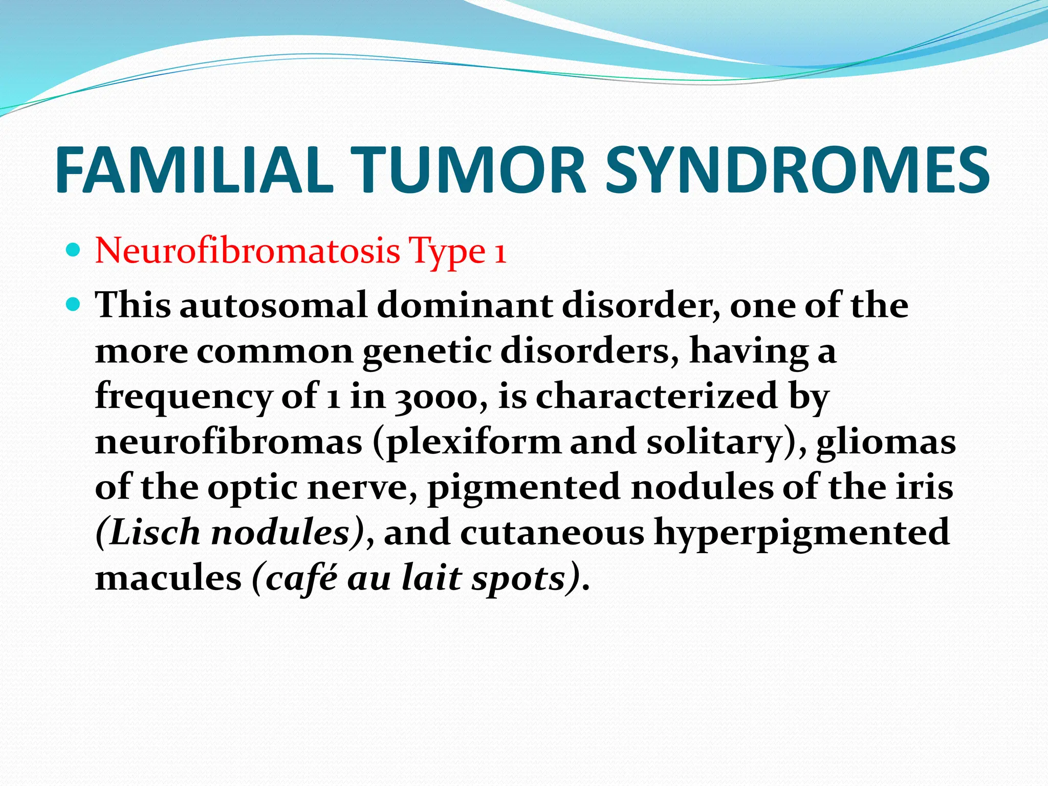 FAMILIAL TUMOR SYNDROMES
 Neurofibromatosis Type 1
 This autosomal dominant disorder, one of the
more common genetic disorders, having a
frequency of 1 in 3000, is characterized by
neurofibromas (plexiform and solitary), gliomas
of the optic nerve, pigmented nodules of the iris
(Lisch nodules), and cutaneous hyperpigmented
macules (café au lait spots).
 
