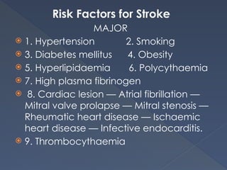 Risk Factors for Stroke
MAJOR
 1. Hypertension 2. Smoking
 3. Diabetes mellitus 4. Obesity
 5. Hyperlipidaemia 6. Polycythaemia
 7. High plasma fibrinogen
 8. Cardiac lesion — Atrial fibrillation —
Mitral valve prolapse — Mitral stenosis —
Rheumatic heart disease — Ischaemic
heart disease — Infective endocarditis.
 9. Thrombocythaemia
 
