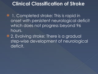 Clinical Classification of Stroke
 1. Completed stroke: This is rapid in
onset with persistent neurological deficit
which does not progress beyond 96
hours.
 2. Evolving stroke: There is a gradual
step-wise development of neurological
deficit.
 