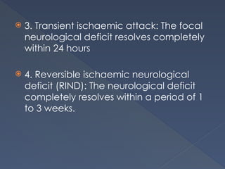  3. Transient ischaemic attack: The focal
neurological deficit resolves completely
within 24 hours
 4. Reversible ischaemic neurological
deficit (RIND): The neurological deficit
completely resolves within a period of 1
to 3 weeks.
 